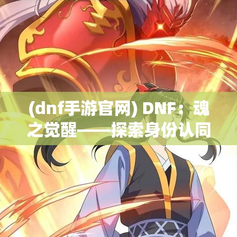 (dnf手游官网) DNF：魂之觉醒——探索身份认同与英雄之路，勇士如何在挑战中寻找自我？