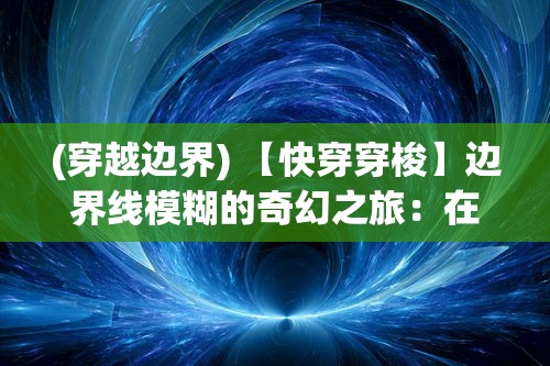 (穿越边界) 【快穿穿梭】边界线模糊的奇幻之旅：在平行世界中探索人性与命运的故事