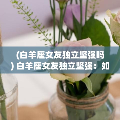 (白羊座女友独立坚强吗) 白羊座女友独立坚强：如何在爱情中平衡维持自我？教你三招与独立女友和谐相处，共创浪漫回忆！