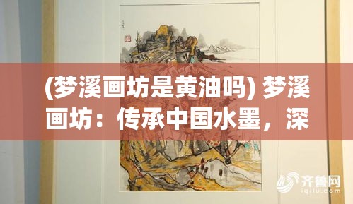 (梦溪画坊是黄油吗) 梦溪画坊：传承中国水墨，深化传统与现代融合之美——探索艺术的新高度