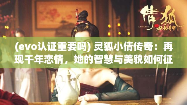 (evo认证重要吗) 灵狐小倩传奇：再现千年恋情，她的智慧与美貌如何征服万千观众？探究其魅力与传说！