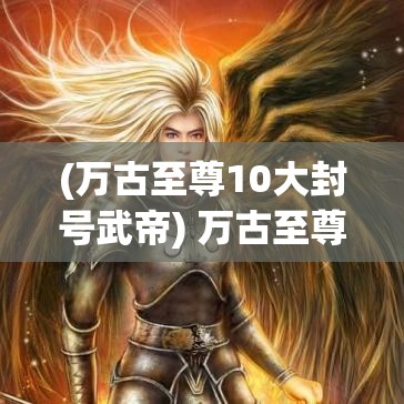 (万古至尊10大封号武帝) 万古至尊武帝降临：修炼之路，场景揭示与角色成长分析